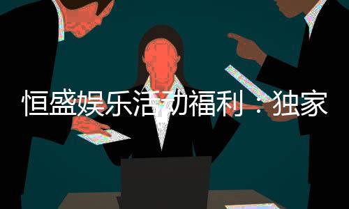 恒盛娱乐活动福利：独家优惠与惊喜礼包等你来拿