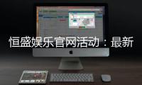 恒盛娱乐官网活动：最新优惠与精彩游戏一网打尽