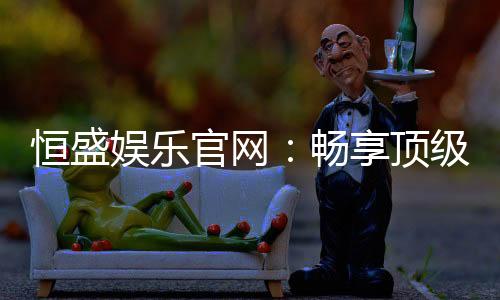 恒盛娱乐官网：畅享顶级棋牌电游的尊贵体验