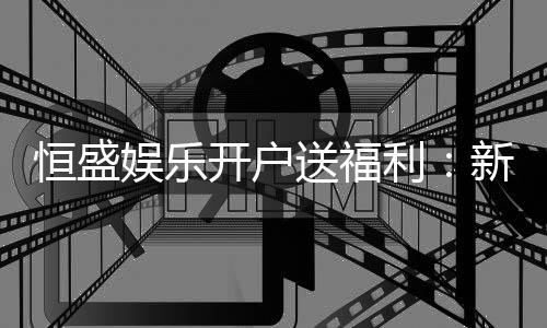 恒盛娱乐开户送福利：新会员专享豪礼及高额返水优惠