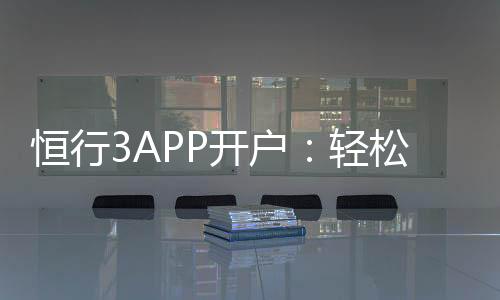 恒行3APP开户:轻松注册指南与新手优惠详解