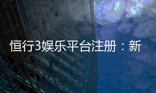 恒行3娱乐平台注册：新手必看的安全注册与首存优惠指南