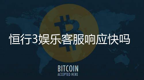 恒行3娱乐客服响应快吗？实测体验告诉你答案