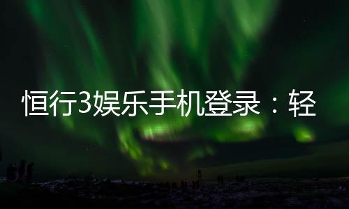 恒行3娱乐手机登录：轻松注册畅享顶级电子游艺体验