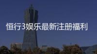 恒行3娱乐最新注册福利：新会员专享豪礼与首存优惠