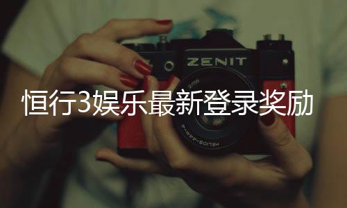 恒行3娱乐最新登录奖励：揭秘高额首存礼金与独家优惠活动