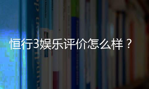 恒行3娱乐评价怎么样？资深玩家亲测体验分享