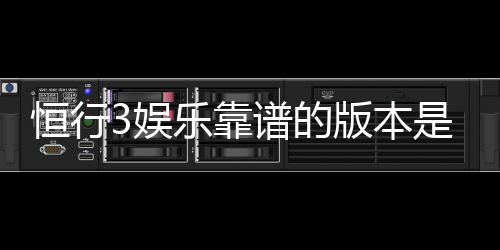 恒行3娱乐靠谱的版本是哪一个？资深玩家实测推荐这三款