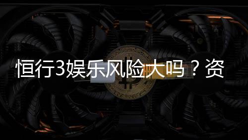 恒行3娱乐风险大吗？资深玩家揭秘真实体验与防坑指南