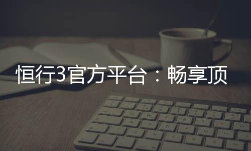 恒行3官方平台：畅享顶级棋牌娱乐与电子游艺体验