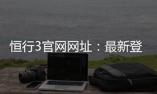 恒行3官网网址：最新登录入口与游戏体验全攻略