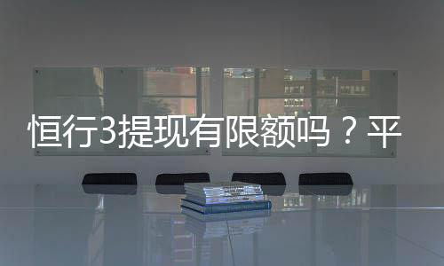 恒行3提现有限额吗？平台提现规则与限额详解