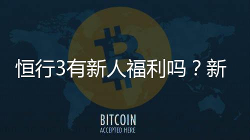 恒行3有新人福利吗？新用户注册即享多重豪礼