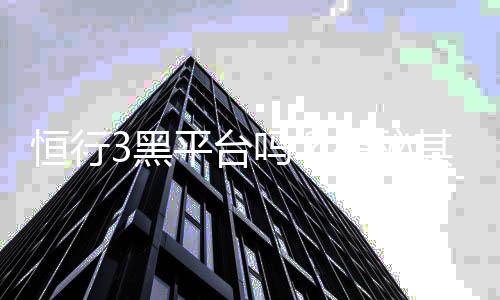 恒行3黑平台吗？揭秘其真实运营内幕与玩家避坑指南