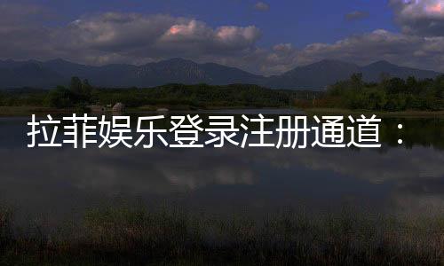 拉菲娱乐登录注册通道：快速注册指南及独家优惠活动