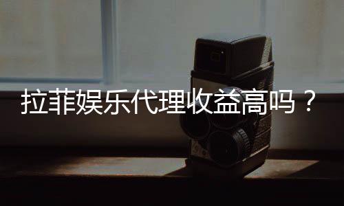 拉菲娱乐代理收益高吗？资深玩家揭秘真实收益与操作技巧