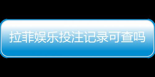 拉菲娱乐投注记录可查吗？一文详解查询方法与安全性