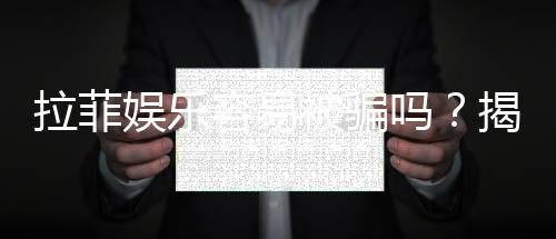 拉菲娱乐容易被骗吗?揭秘常见骗局与防骗技巧