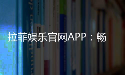 拉菲娱乐官网APP：畅享顶级棋牌与电子游艺的完美体验