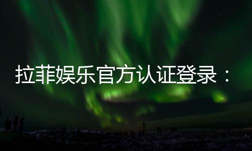 拉菲娱乐官方认证登录：安全便捷的一站式游戏入口指南