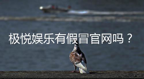 极悦娱乐有假冒官网吗?揭秘真假官网辨别技巧与安全投注指南