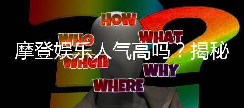 摩登娱乐人气高吗？揭秘其火爆原因与玩家真实体验