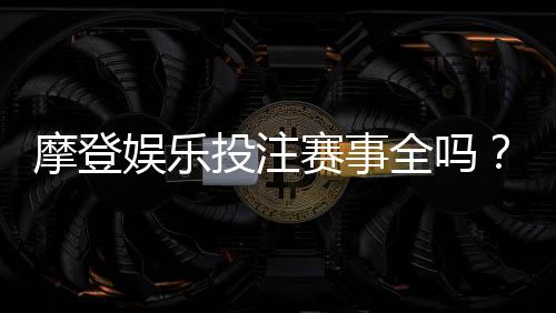 摩登娱乐投注赛事全吗?揭秘平台热门赛事与特色玩法
