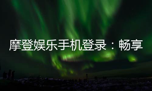 摩登娱乐手机登录：畅享移动端顶级娱乐体验