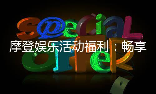 摩登娱乐活动福利：畅享多重豪礼与独家优惠