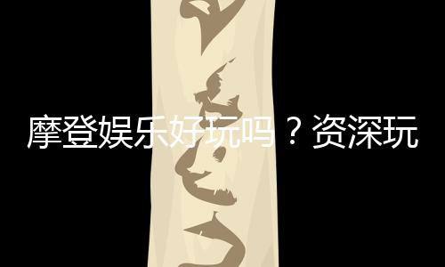 摩登娱乐好玩吗？资深玩家带你揭秘真实体验