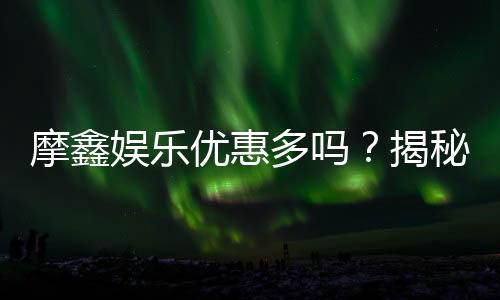 摩鑫娱乐优惠多吗？揭秘其超值福利与独家活动