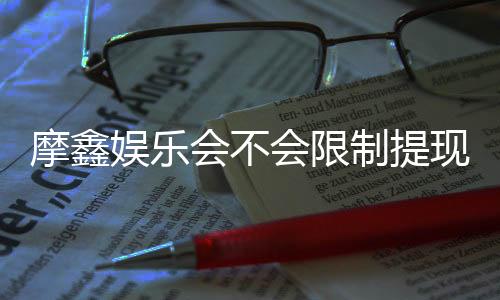 摩鑫娱乐会不会限制提现？深度解析平台提款规则与到账时效
