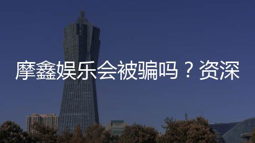 摩鑫娱乐会被骗吗?资深玩家揭秘防骗技巧与平台安全性