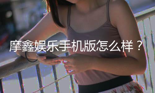 摩鑫娱乐手机版怎么样?资深玩家带你全面评测体验