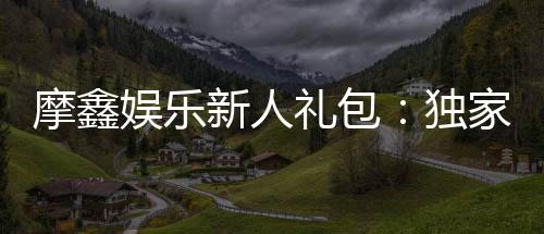 摩鑫娱乐新人礼包：独家福利与高额彩金等你拿