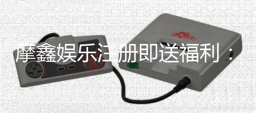 摩鑫娱乐注册即送福利：新会员专享豪礼首存即赠彩金！
