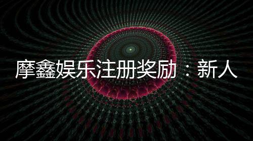 摩鑫娱乐注册奖励：新人首存礼金及VIP专属福利详解