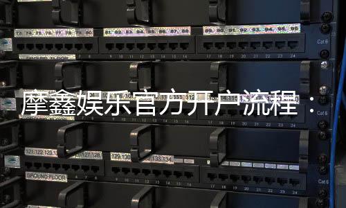 摩鑫娱乐官方开户流程：详细步骤与注意事项解析