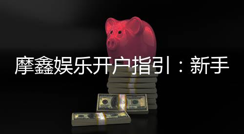 摩鑫娱乐开户指引:新手必看的快速注册与首存攻略