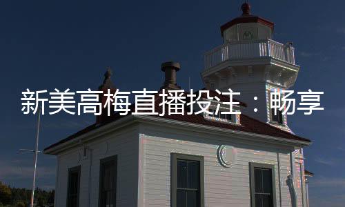 新美高梅直播投注：畅享顶级娱乐体验与高额返水优惠