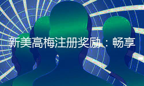 新美高梅注册奖励：畅享豪华礼遇与高额返利