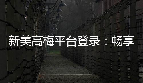新美高梅平台登录：畅享豪华娱乐体验与高额返水优惠