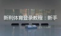 新利体育登录教程：新手快速注册、找回密码与安全设置全攻略