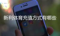 新利体育充值方式有哪些？最新充值渠道、操作步骤与注意事项详解