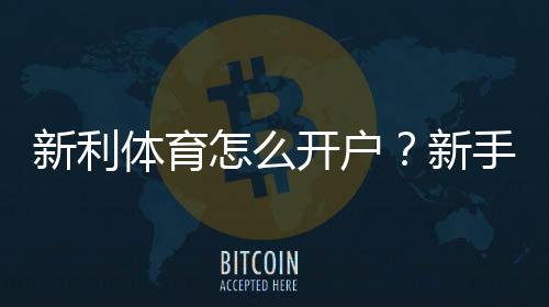 新利体育怎么开户？新手注册流程、实名认证与常见问题全解