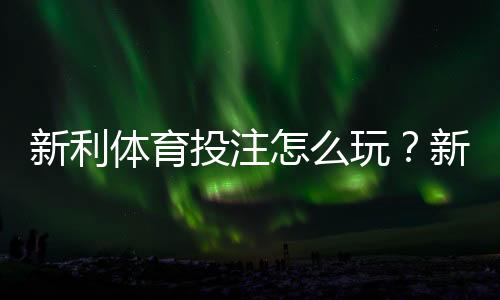 新利体育投注怎么玩？新手注册、充值、投注玩法与安全注意全攻略