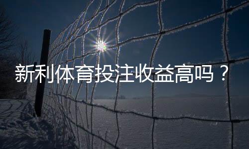 新利体育投注收益高吗？真实回报与风险全面解析