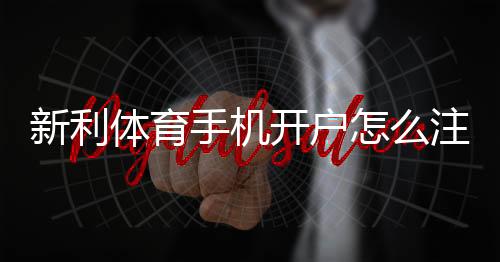 新利体育手机开户怎么注册？新手流程、实名认证与安全注意事项详解