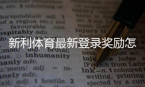 新利体育最新登录奖励怎么领取？领取步骤、奖金规则与注意事项一文看懂