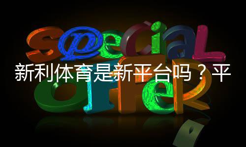 新利体育是新平台吗？平台背景、资质与用户评价一文看懂